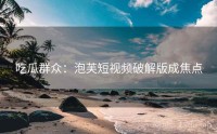吃瓜群众：泡芙短视频破解版成焦点