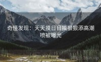 奇怪发现：天天摸日日摸狠狠添高潮喷被曝光