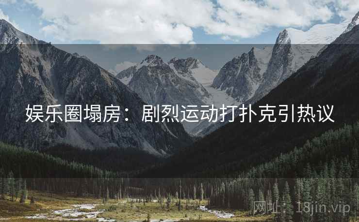 娱乐圈塌房：剧烈运动打扑克引热议