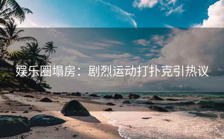娱乐圈塌房：剧烈运动打扑克引热议