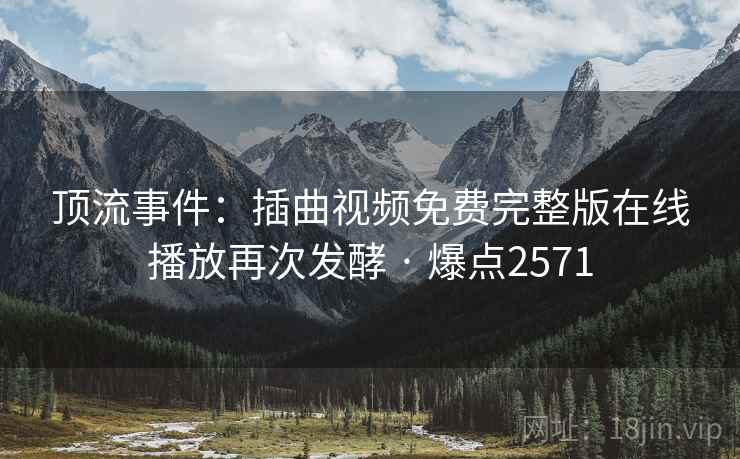 顶流事件：插曲视频免费完整版在线播放再次发酵 · 爆点2571