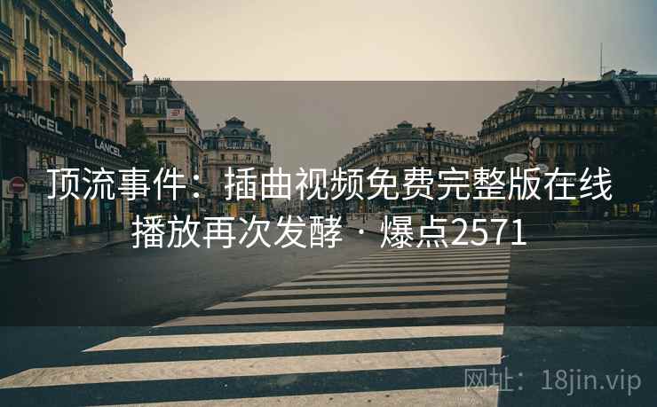 顶流事件：插曲视频免费完整版在线播放再次发酵 · 爆点2571