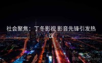 社会聚焦：丁冬影视 影音先锋引发热议