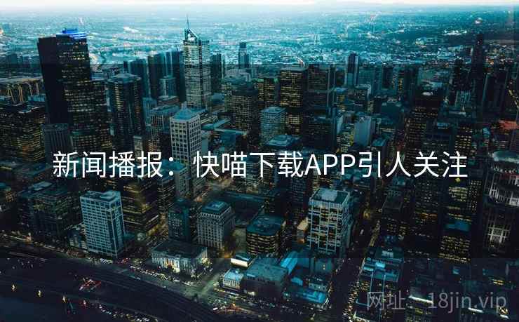 新闻播报:快喵下载APP引人关注 新闻播报:快喵下载APP引人关注