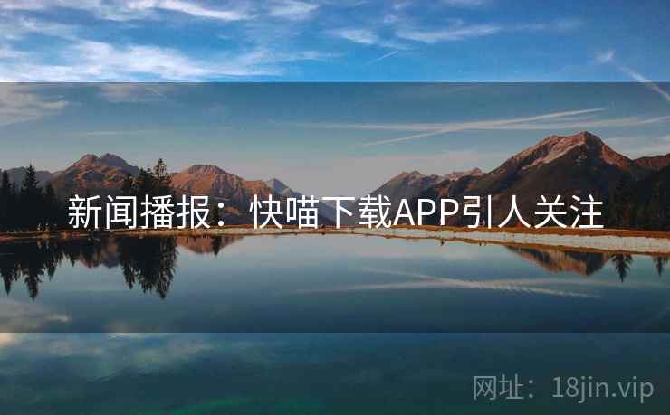 新闻播报:快喵下载APP引人关注 新闻播报:快喵下载APP引人关注