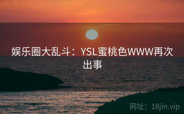 娱乐圈大乱斗:YSL蜜桃色WWW再次出事 娱乐圈大乱斗:YSL蜜桃色WWW再次出事