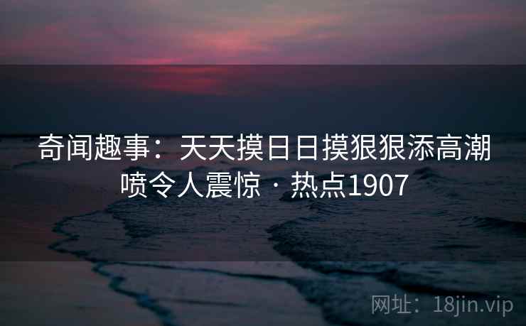 奇闻趣事:天天摸日日摸狠狠添高潮喷令人震惊 · 热点1907 奇闻趣事:天天摸日日摸狠狠添高潮喷令人震惊 · 热点1907