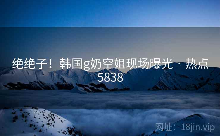 绝绝子！韩国g奶空姐现场曝光 · 热点5838