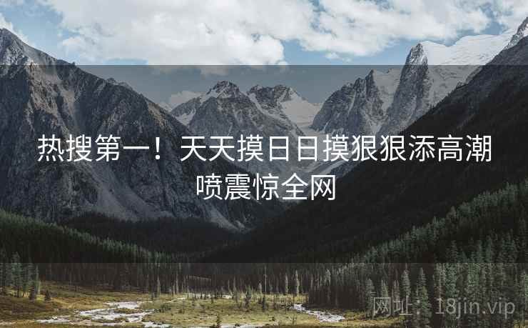 热搜第一！天天摸日日摸狠狠添高潮喷震惊全网
