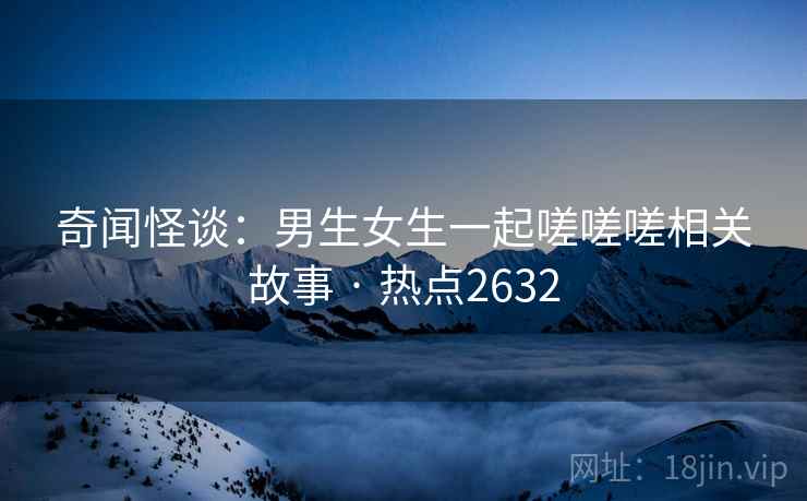 奇闻怪谈:男生女生一起嗟嗟嗟相关故事 · 热点2632 奇闻怪谈:男生女生一起嗟嗟嗟相关故事 · 热点2632