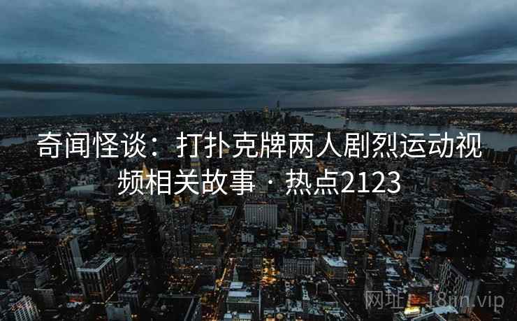 奇闻怪谈：打扑克牌两人剧烈运动视频相关故事 · 热点2123