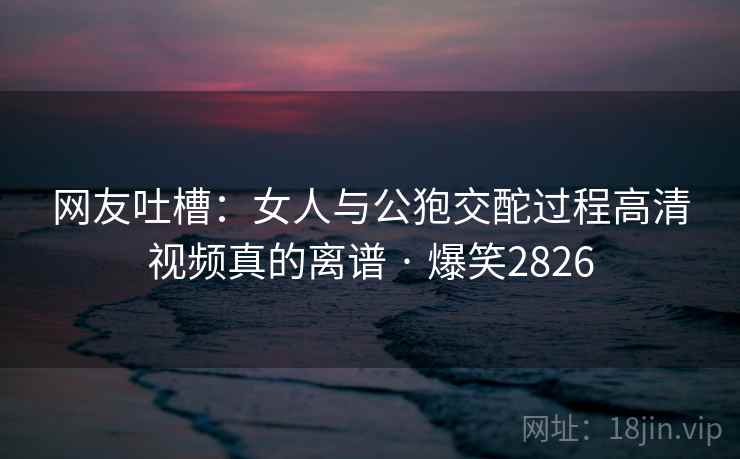 网友吐槽:女人与公狍交酡过程高清视频真的离谱 · 爆笑2826 网友吐槽:女人与公狍交酡过程高清视频真的离谱 · 爆笑2826