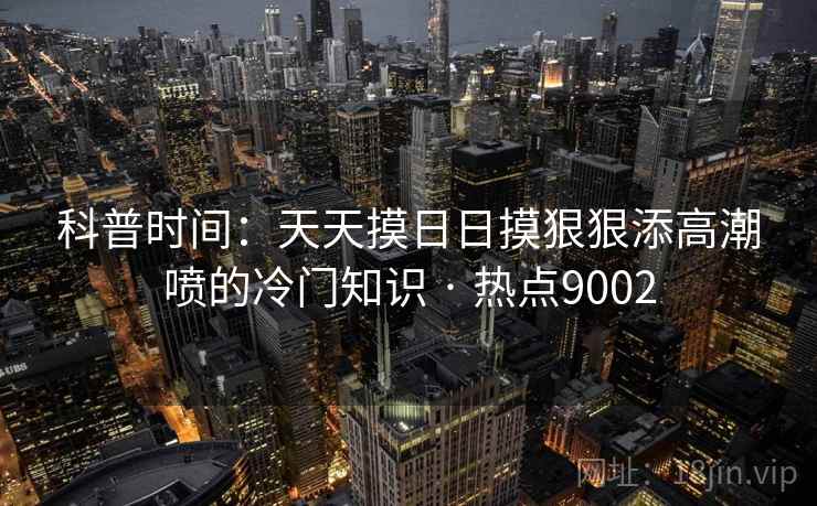 科普时间：天天摸日日摸狠狠添高潮喷的冷门知识 · 热点9002
