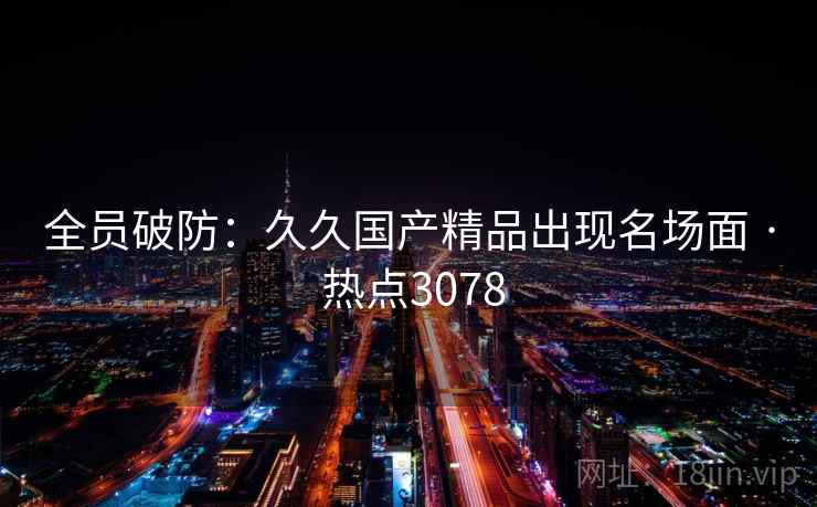 全员破防:久久国产精品出现名场面 · 热点3078 全员破防:久久国产精品出现名场面 · 热点3078
