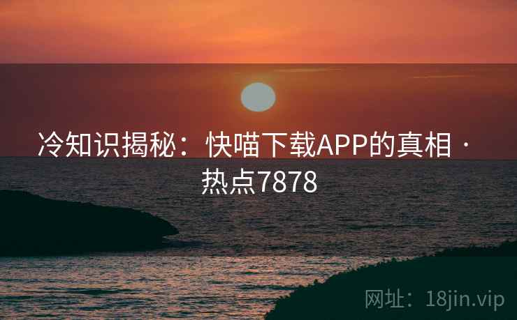 冷知识揭秘:快喵下载APP的真相 · 热点7878 冷知识揭秘:快喵下载APP的真相 · 热点7878